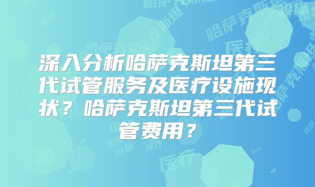 深入分析哈萨克斯坦第三代试管服务及医疗设施现状？哈萨克斯坦第三代试管费用？