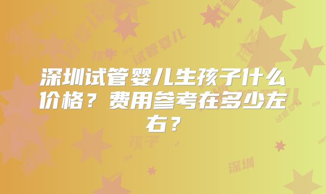 深圳试管婴儿生孩子什么价格？费用参考在多少左右？
