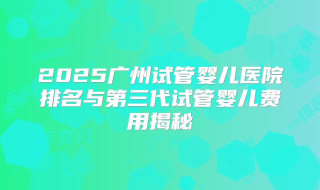 2025广州试管婴儿医院排名与第三代试管婴儿费用揭秘