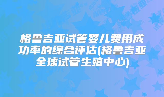 格鲁吉亚试管婴儿费用成功率的综合评估(格鲁吉亚全球试管生殖中心)
