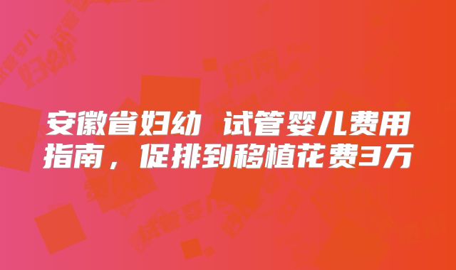 安徽省妇幼 试管婴儿费用指南，促排到移植花费3万