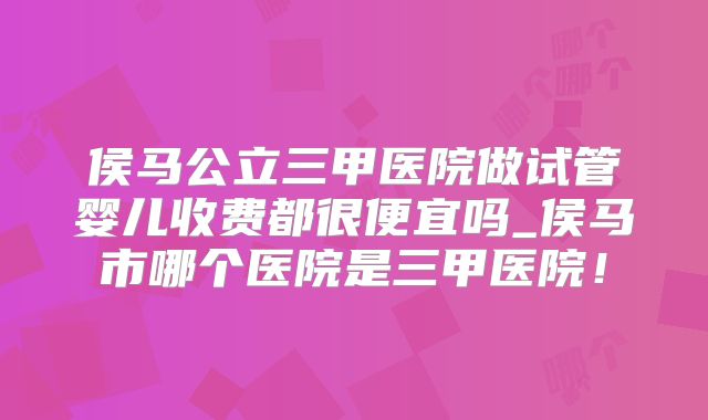 侯马公立三甲医院做试管婴儿收费都很便宜吗_侯马市哪个医院是三甲医院！