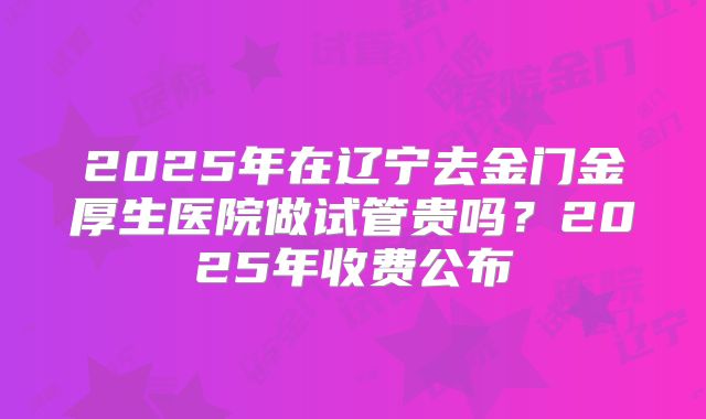 2025年在辽宁去金门金厚生医院做试管贵吗？2025年收费公布