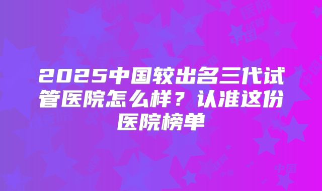 2025中国较出名三代试管医院怎么样？认准这份医院榜单