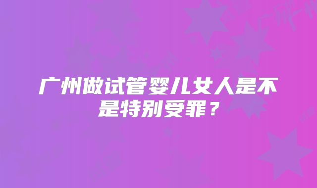 广州做试管婴儿女人是不是特别受罪?