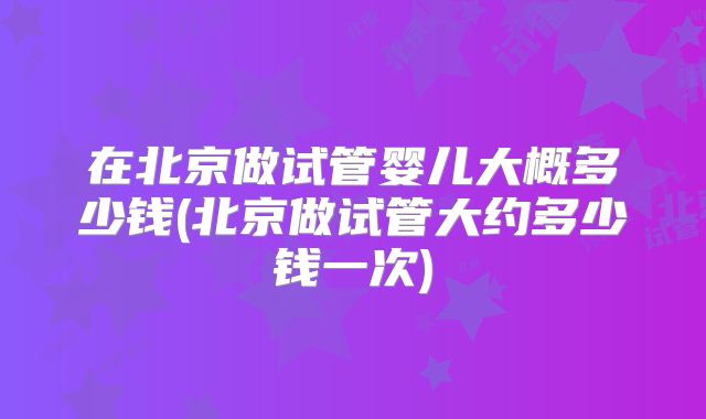 在北京做试管婴儿大概多少钱(北京做试管大约多少钱一次)