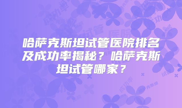 哈萨克斯坦试管医院排名及成功率揭秘？哈萨克斯坦试管哪家？