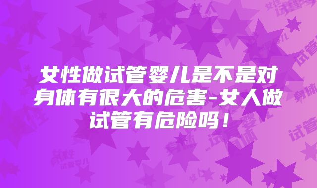 女性做试管婴儿是不是对身体有很大的危害-女人做试管有危险吗！
