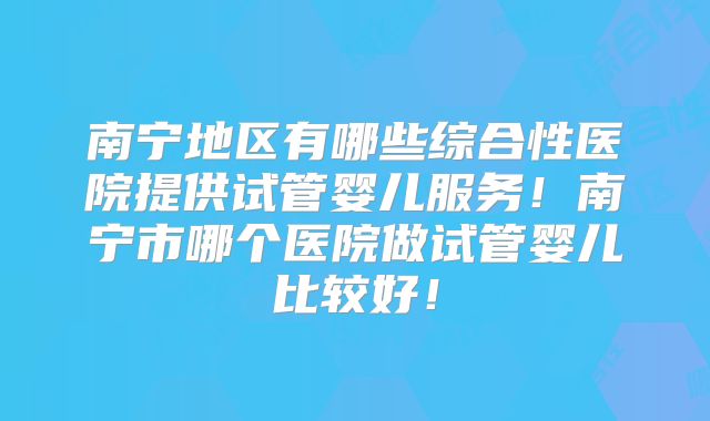 南宁地区有哪些综合性医院提供试管婴儿服务！南宁市哪个医院做试管婴儿比较好！