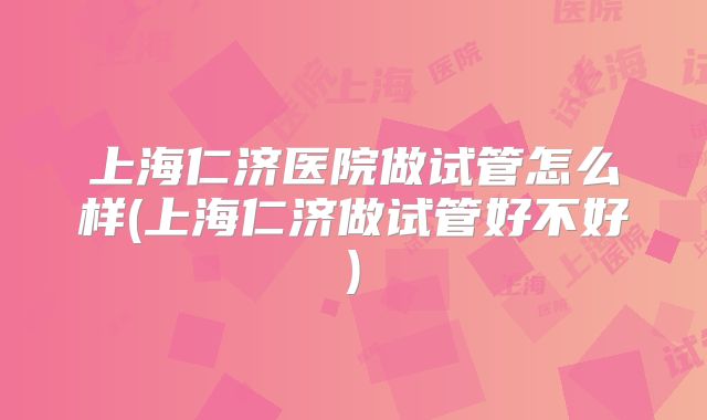 上海仁济医院做试管怎么样(上海仁济做试管好不好)