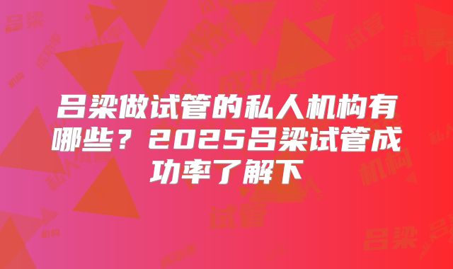 吕梁做试管的私人机构有哪些?2025吕梁试管成功率了解下