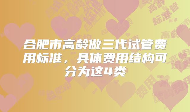 合肥市高龄做三代试管费用标准,具体费用结构可分为这4类