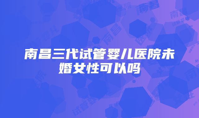 南昌三代试管婴儿医院未婚女性可以吗