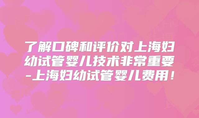 了解口碑和评价对上海妇幼试管婴儿技术非常重要-上海妇幼试管婴儿费用！