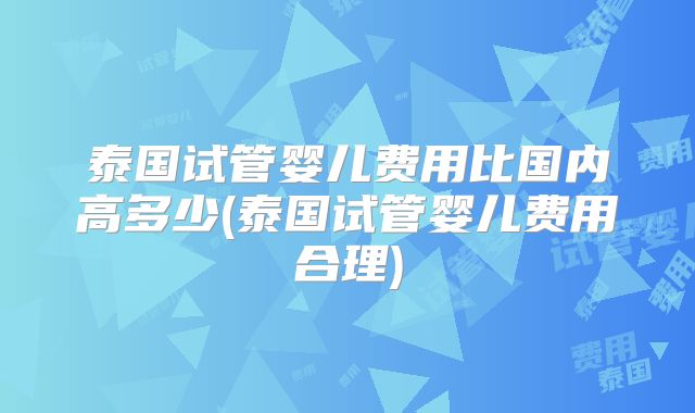 泰国试管婴儿费用比国内高多少(泰国试管婴儿费用合理)