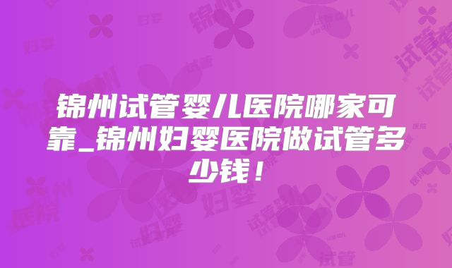 锦州试管婴儿医院哪家可靠_锦州妇婴医院做试管多少钱！