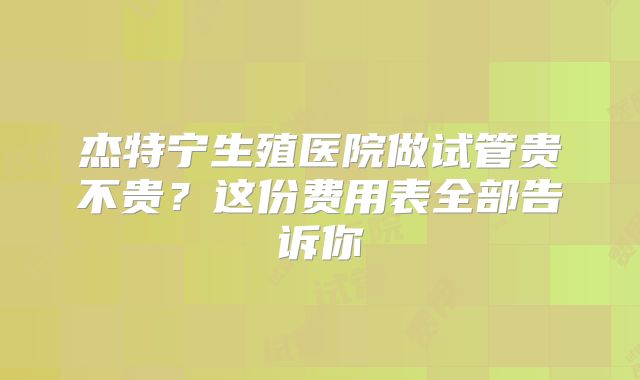 杰特宁生殖医院做试管贵不贵?这份费用表全部告诉你