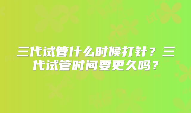 三代试管什么时候打针？三代试管时间要更久吗？
