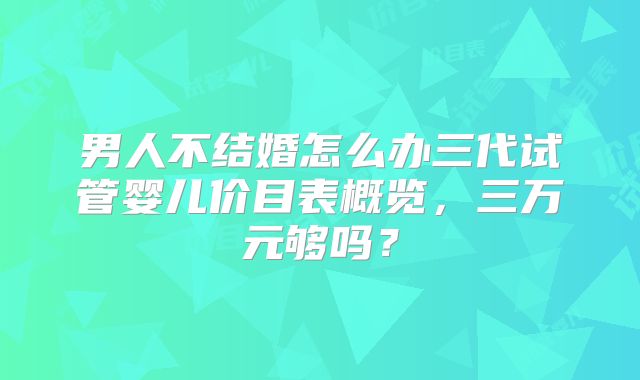 男人不结婚怎么办三代试管婴儿价目表概览,三万元够吗?