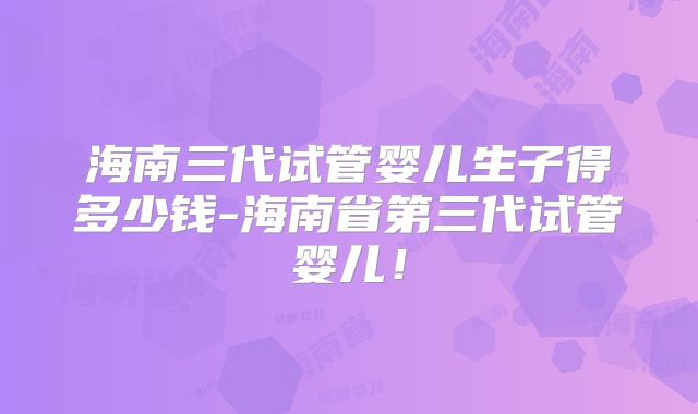 海南三代试管婴儿生子得多少钱-海南省第三代试管婴儿!