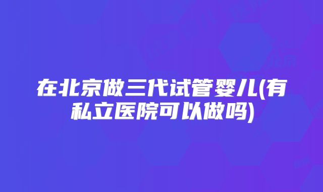 在北京做三代试管婴儿(有私立医院可以做吗)