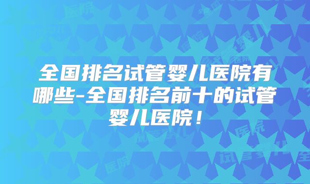 全国排名试管婴儿医院有哪些-全国排名前十的试管婴儿医院!