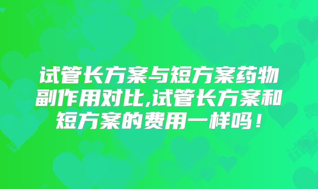 试管长方案与短方案药物副作用对比,试管长方案和短方案的费用一样吗！