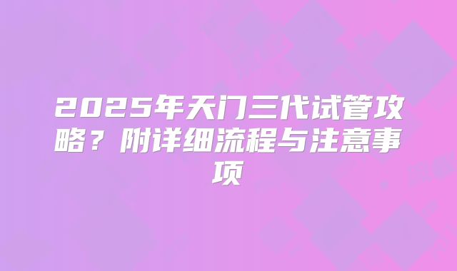 2025年天门三代试管攻略？附详细流程与注意事项
