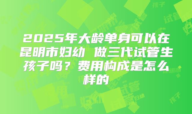 2025年大龄单身可以在昆明市妇幼 做三代试管生孩子吗？费用构成是怎么样的