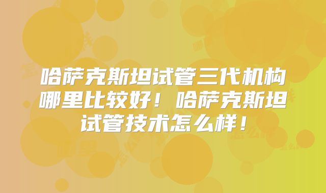 哈萨克斯坦试管三代机构哪里比较好!哈萨克斯坦试管技术怎么样!