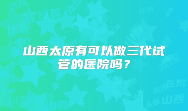 山西太原有可以做三代试管的医院吗？