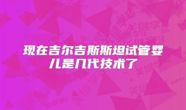 现在吉尔吉斯斯坦试管婴儿是几代技术了