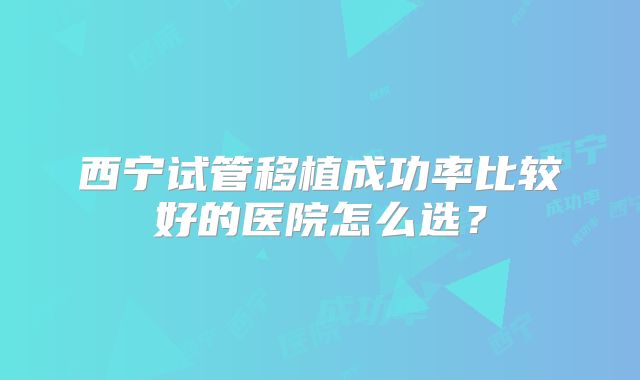 西宁试管移植成功率比较好的医院怎么选？