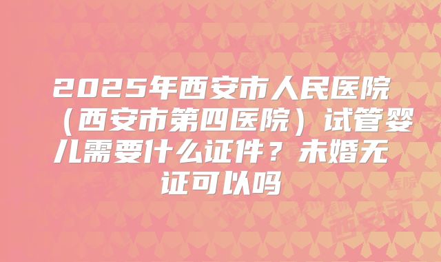 2025年西安市人民医院（西安市第四医院）试管婴儿需要什么证件？未婚无证可以吗