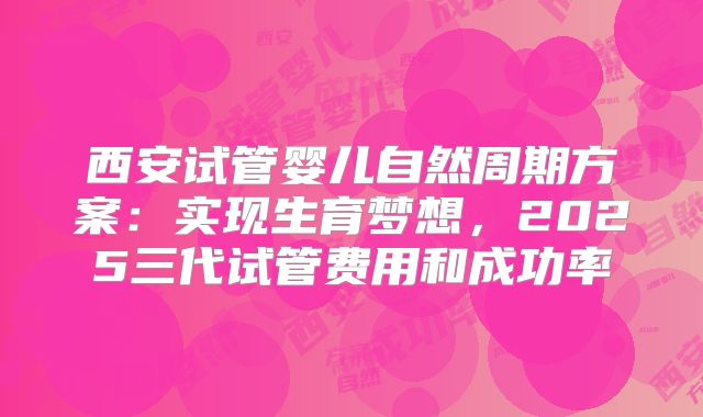西安试管婴儿自然周期方案：实现生育梦想，2025三代试管费用和成功率