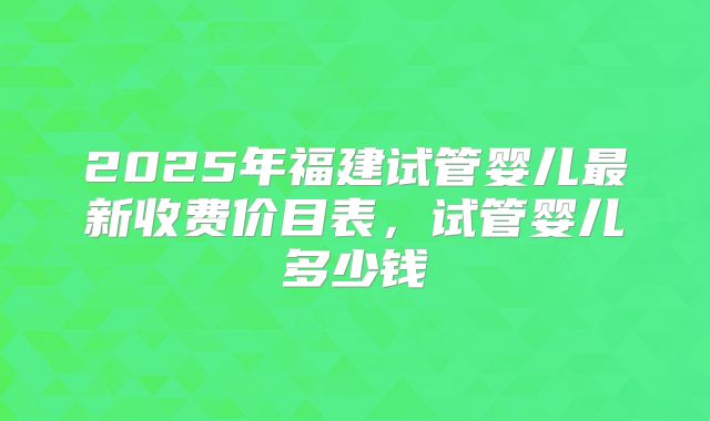 2025年福建试管婴儿最新收费价目表，试管婴儿多少钱