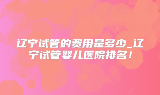 辽宁试管的费用是多少_辽宁试管婴儿医院排名！