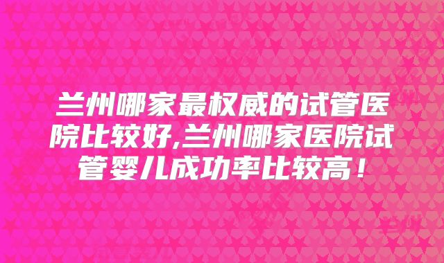 兰州哪家最权威的试管医院比较好,兰州哪家医院试管婴儿成功率比较高！