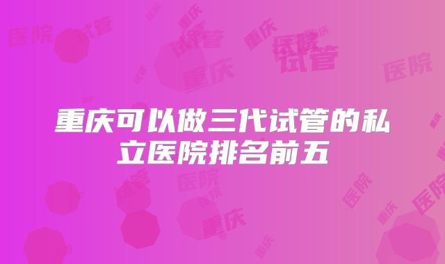 重庆可以做三代试管的私立医院排名前五