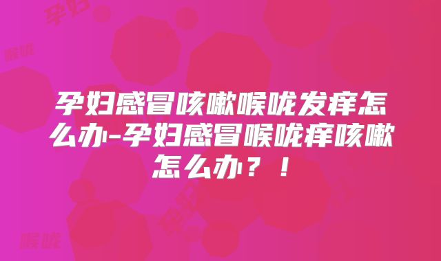 孕妇感冒咳嗽喉咙发痒怎么办-孕妇感冒喉咙痒咳嗽怎么办？！