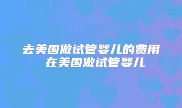 去美国做试管婴儿的费用 在美国做试管婴儿