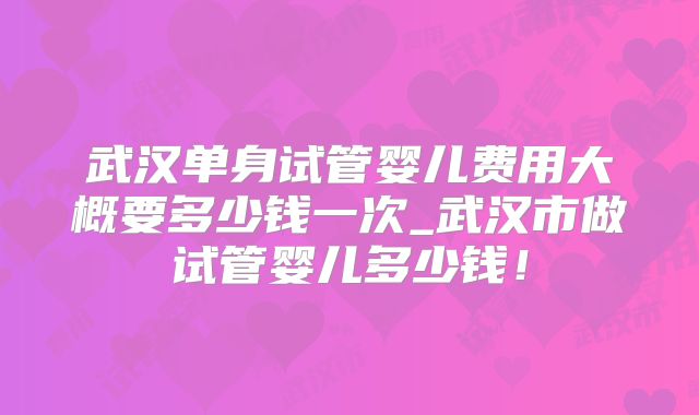 武汉单身试管婴儿费用大概要多少钱一次_武汉市做试管婴儿多少钱！
