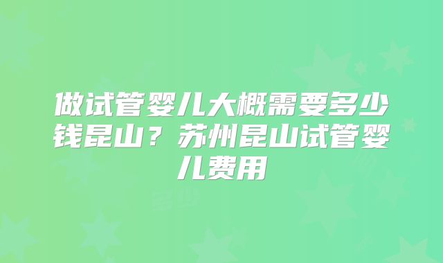 做试管婴儿大概需要多少钱昆山?苏州昆山试管婴儿费用