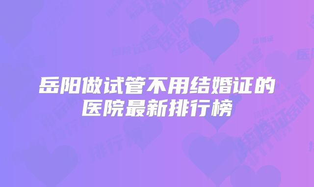 岳阳做试管不用结婚证的医院最新排行榜