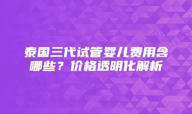 泰国三代试管婴儿费用含哪些?价格透明化解析