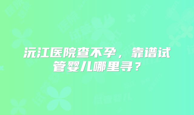 沅江医院查不孕，靠谱试管婴儿哪里寻？