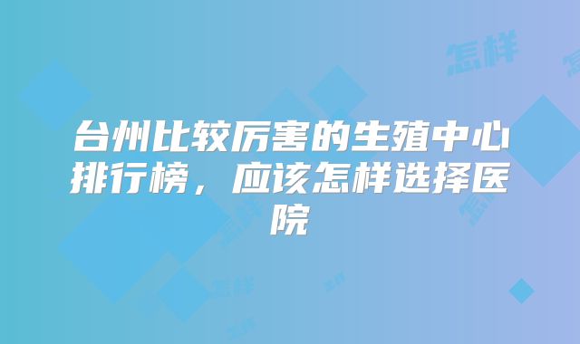 台州比较厉害的生殖中心排行榜,应该怎样选择医院