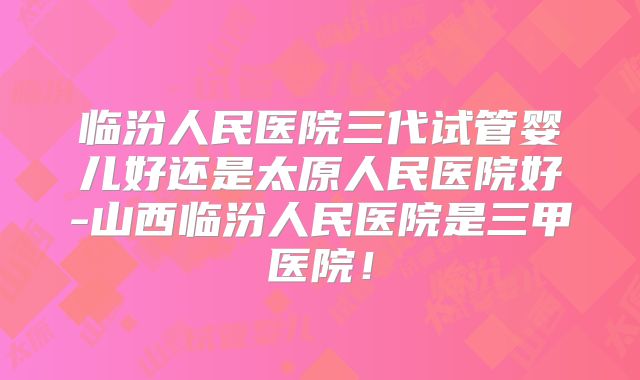 临汾人民医院三代试管婴儿好还是太原人民医院好-山西临汾人民医院是三甲医院！
