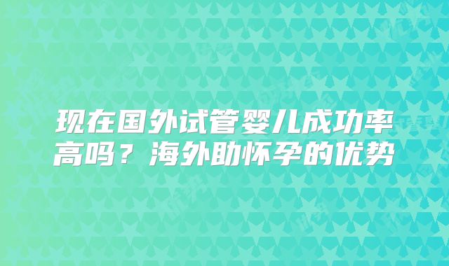 现在国外试管婴儿成功率高吗?海外助怀孕的优势