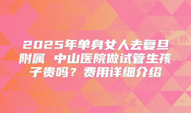 2025年单身女人去复旦附属 中山医院做试管生孩子贵吗？费用详细介绍